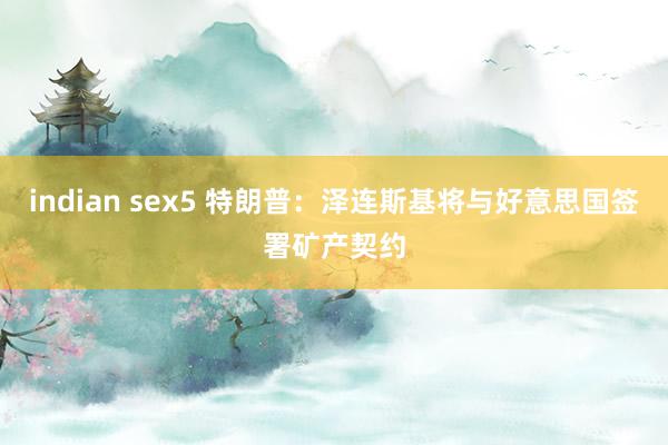 indian sex5 特朗普：泽连斯基将与好意思国签署矿产契约