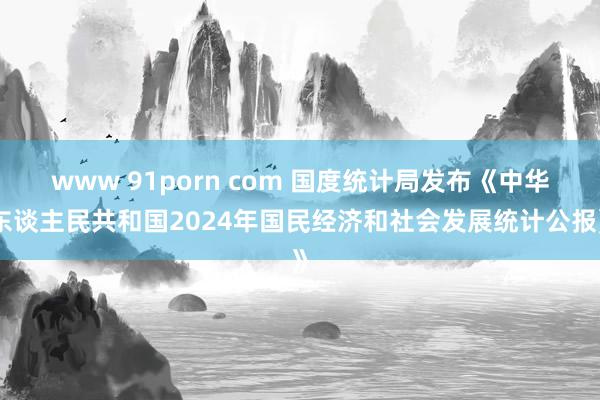 www 91porn com 国度统计局发布《中华东谈主民共和国2024年国民经济和社会发展统计公报》