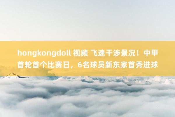 hongkongdoll 视频 飞速干涉景况！中甲首轮首个比赛日，6名球员新东家首秀进球