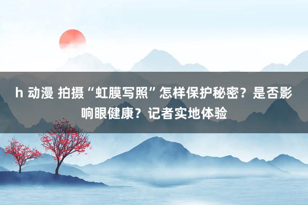 h 动漫 拍摄“虹膜写照”怎样保护秘密？是否影响眼健康？记者实地体验
