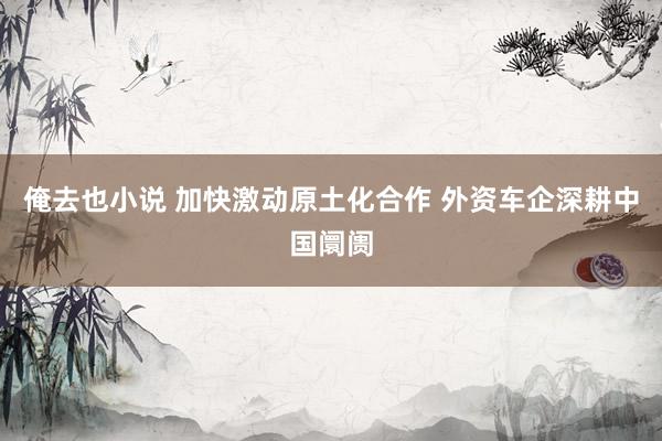 俺去也小说 加快激动原土化合作 外资车企深耕中国阛阓