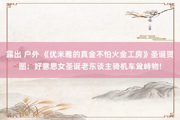 露出 户外 《优米雅的真金不怕火金工房》圣诞贺图：好意思女圣诞老东谈主骑机车耸峙物!