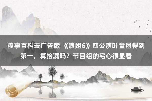糗事百科去广告版 《浪姐6》四公演叶童团得到第一，算捡漏吗？节目组的宅心很显着