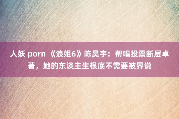人妖 porn 《浪姐6》陈昊宇：帮唱投票断层卓著，她的东谈主生根底不需要被界说