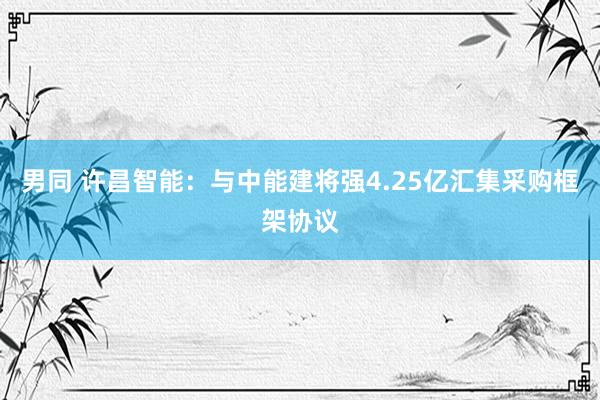男同 许昌智能：与中能建将强4.25亿汇集采购框架协议