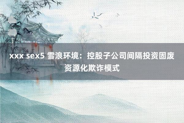xxx sex5 雪浪环境：控股子公司间隔投资固废资源化欺诈模式