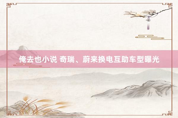 俺去也小说 奇瑞、蔚来换电互助车型曝光