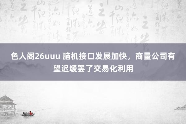 色人阁26uuu 脑机接口发展加快，商量公司有望迟缓罢了交易化利用