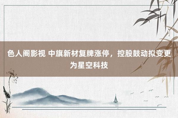 色人阁影视 中旗新材复牌涨停，控股鼓动拟变更为星空科技
