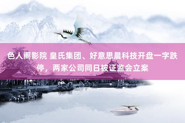 色人阁影院 皇氏集团、好意思晨科技开盘一字跌停，两家公司同日被证监会立案