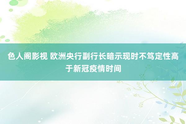 色人阁影视 欧洲央行副行长暗示现时不笃定性高于新冠疫情时间