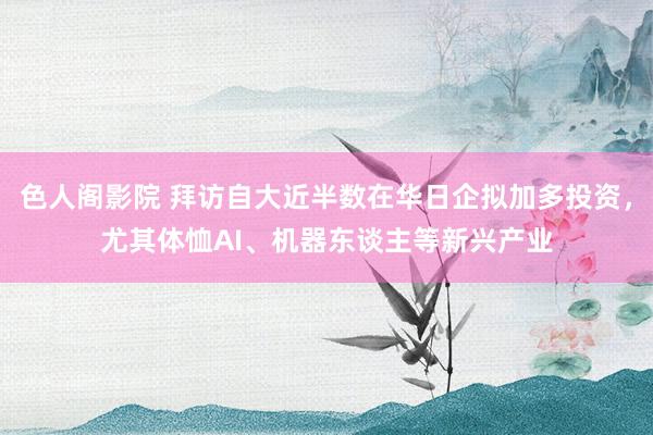色人阁影院 拜访自大近半数在华日企拟加多投资，尤其体恤AI、机器东谈主等新兴产业