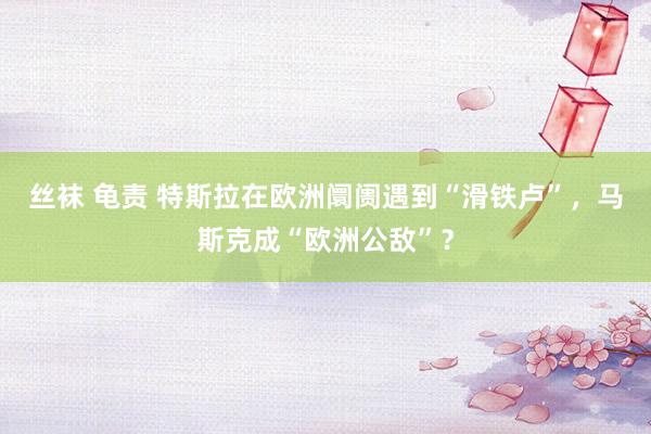 丝袜 龟责 特斯拉在欧洲阛阓遇到“滑铁卢”，马斯克成“欧洲公敌”？