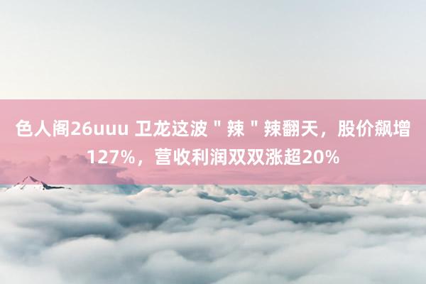 色人阁26uuu 卫龙这波＂辣＂辣翻天，股价飙增127%，营收利润双双涨超20%