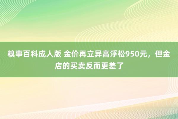 糗事百科成人版 金价再立异高浮松950元，但金店的买卖反而更差了