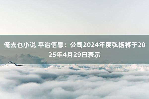 俺去也小说 平治信息：公司2024年度弘扬将于2025年4月29日表示