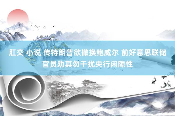 肛交 小说 传特朗普欲撤换鲍威尔 前好意思联储官员劝其勿干扰央行闲隙性