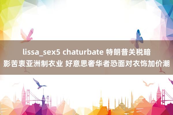 lissa_sex5 chaturbate 特朗普关税暗影苦衷亚洲制衣业 好意思奢华者恐面对衣饰加价潮