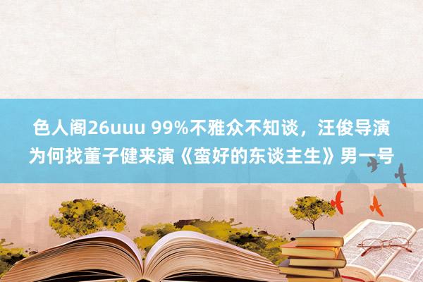 色人阁26uuu 99%不雅众不知谈，汪俊导演为何找董子健来演《蛮好的东谈主生》男一号