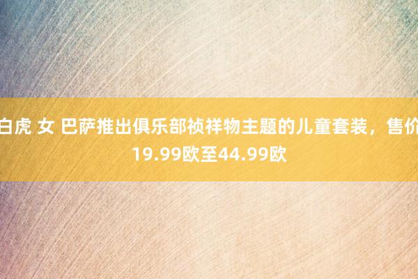 白虎 女 巴萨推出俱乐部祯祥物主题的儿童套装，售价19.99欧至44.99欧