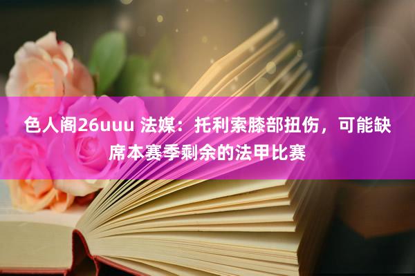 色人阁26uuu 法媒：托利索膝部扭伤，可能缺席本赛季剩余的法甲比赛