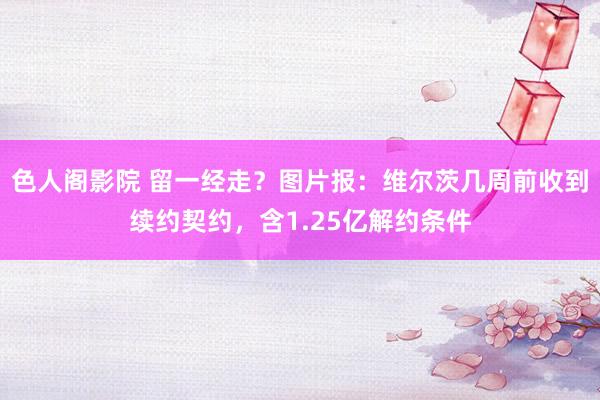 色人阁影院 留一经走？图片报：维尔茨几周前收到续约契约，含1.25亿解约条件
