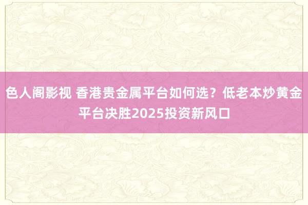 色人阁影视 香港贵金属平台如何选？低老本炒黄金平台决胜2025投资新风口