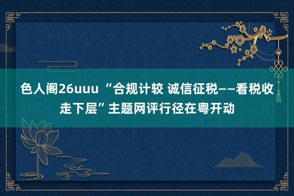 色人阁26uuu “合规计较 诚信征税——看税收走下层”主题网评行径在粤开动