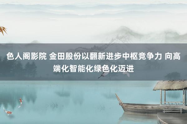 色人阁影院 金田股份以翻新进步中枢竞争力 向高端化智能化绿色化迈进